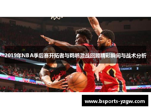 2019年NBA季后赛开拓者与鹈鹕激战回顾精彩瞬间与战术分析
