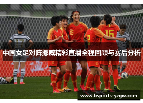 中国女足对阵挪威精彩直播全程回顾与赛后分析