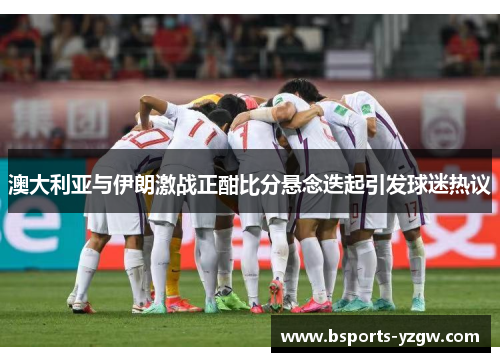 澳大利亚与伊朗激战正酣比分悬念迭起引发球迷热议